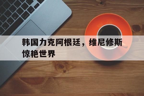 包含韩国力克阿根廷，维尼修斯惊艳世界的词条